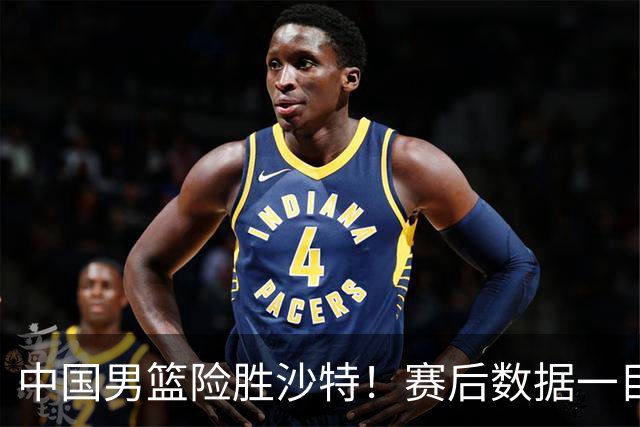 中国男篮险胜沙特！赛后数据一目了然，贡献30分，最大功臣是他！